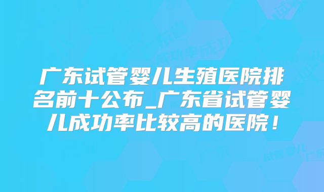 广东试管婴儿生殖医院排名前十公布_广东省试管婴儿成功率比较高的医院!