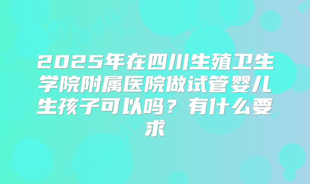 2025年在四川生殖卫生学院附属医院做试管婴儿生孩子可以吗？有什么要求