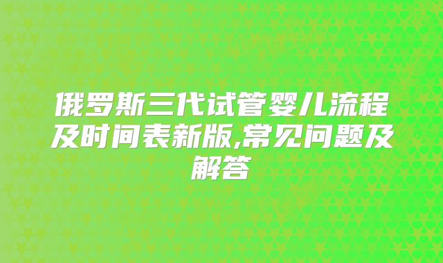 俄罗斯三代试管婴儿流程及时间表新版,常见问题及解答