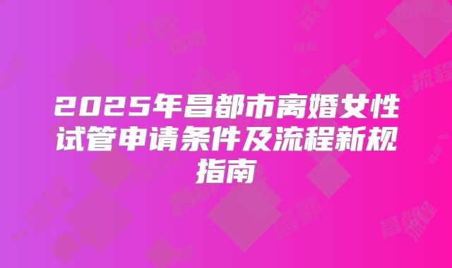 2025年昌都市离婚女性试管申请条件及流程新规指南