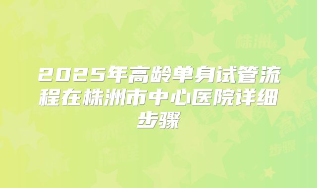 2025年高龄单身试管流程在株洲市中心医院详细步骤