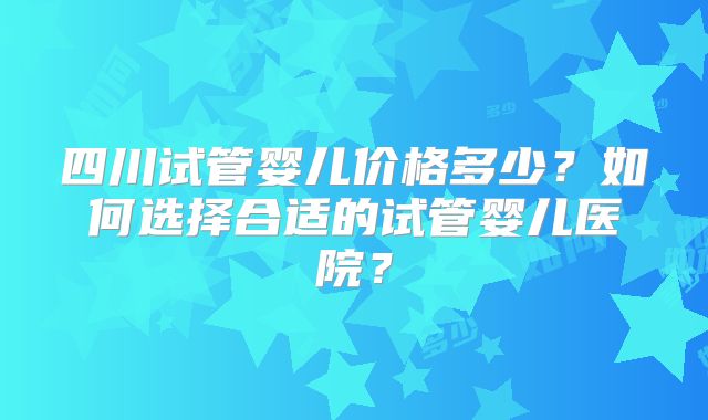 四川试管婴儿价格多少？如何选择合适的试管婴儿医院？