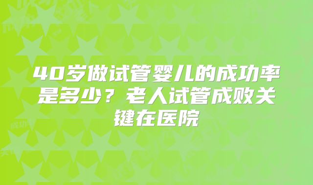 40岁做试管婴儿的成功率是多少?老人试管成败关键在医院