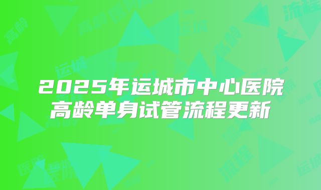 2025年运城市中心医院高龄单身试管流程更新