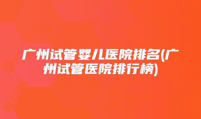 广州试管婴儿医院排名(广州试管医院排行榜)
