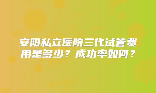 安阳私立医院三代试管费用是多少?成功率如何?
