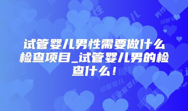试管婴儿男性需要做什么检查项目_试管婴儿男的检查什么!