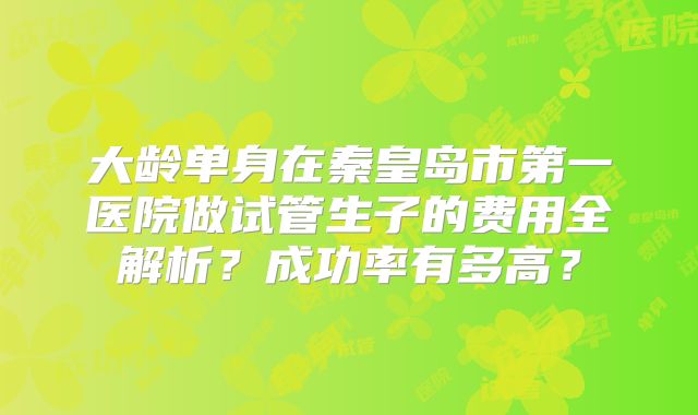 大龄单身在秦皇岛市第一医院做试管生子的费用全解析?成功率有多高?