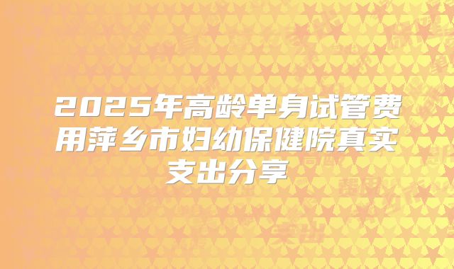 2025年高龄单身试管费用萍乡市妇幼保健院真实支出分享