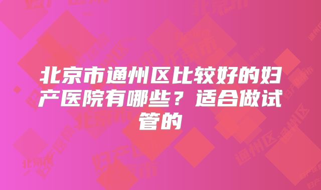 北京市通州区比较好的妇产医院有哪些？适合做试管的