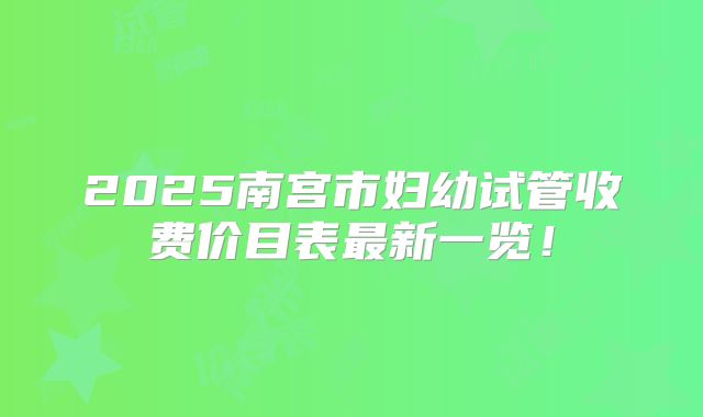 2025南宫市妇幼试管收费价目表最新一览！
