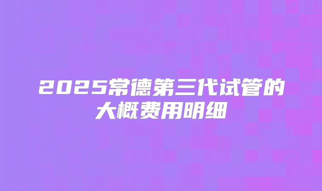 2025常德第三代试管的大概费用明细