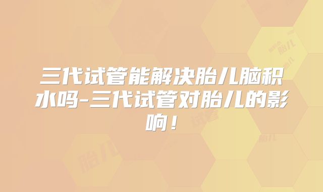 三代试管能解决胎儿脑积水吗-三代试管对胎儿的影响！