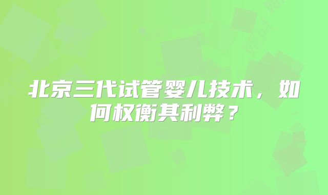 北京三代试管婴儿技术,如何权衡其利弊?