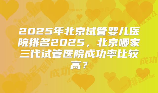 2025年北京试管婴儿医院排名2025，北京哪家三代试管医院成功率比较高？