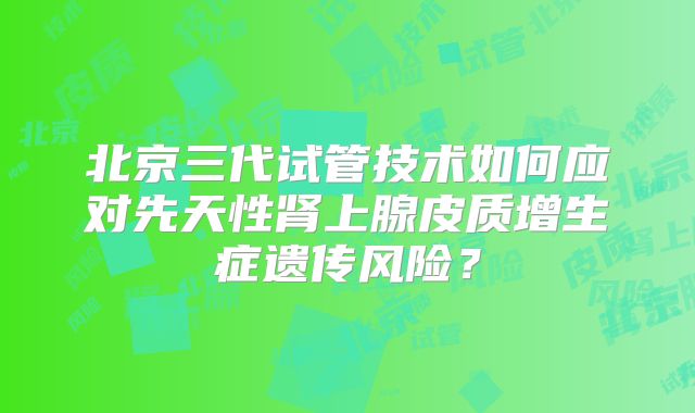 北京三代试管技术如何应对先天性肾上腺皮质增生症遗传风险？