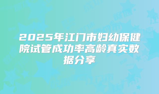 2025年江门市妇幼保健院试管成功率高龄真实数据分享