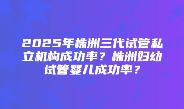 2025年株洲三代试管私立机构成功率?株洲妇幼试管婴儿成功率?
