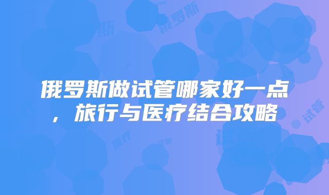 俄罗斯做试管哪家好一点, 旅行与医疗结合攻略