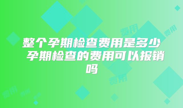 整个孕期检查费用是多少 孕期检查的费用可以报销吗