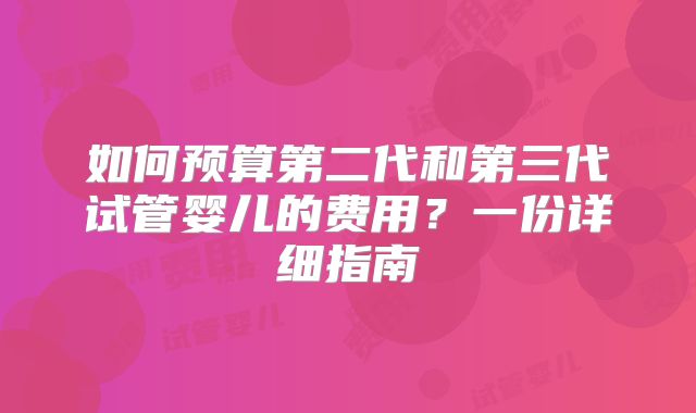 如何预算第二代和第三代试管婴儿的费用?一份详细指南
