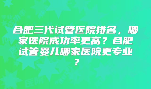 合肥三代试管医院排名,哪家医院成功率更高?合肥试管婴儿哪家医院更专业?