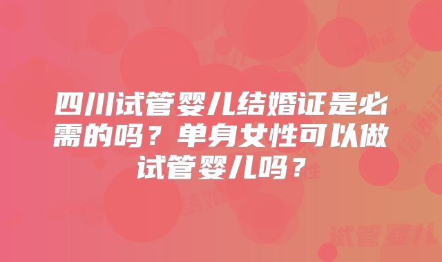 四川试管婴儿结婚证是必需的吗?单身女性可以做试管婴儿吗?