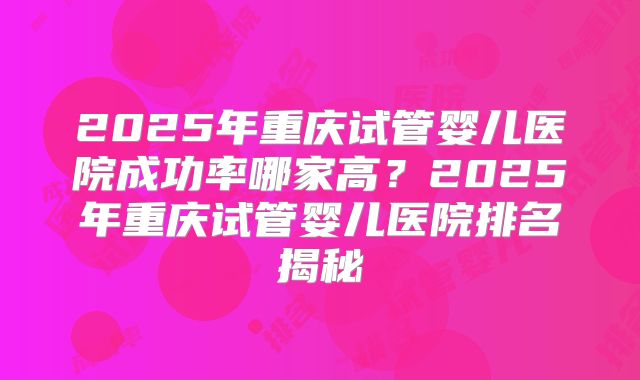 2025年重庆试管婴儿医院成功率哪家高?2025年重庆试管婴儿医院排名揭秘