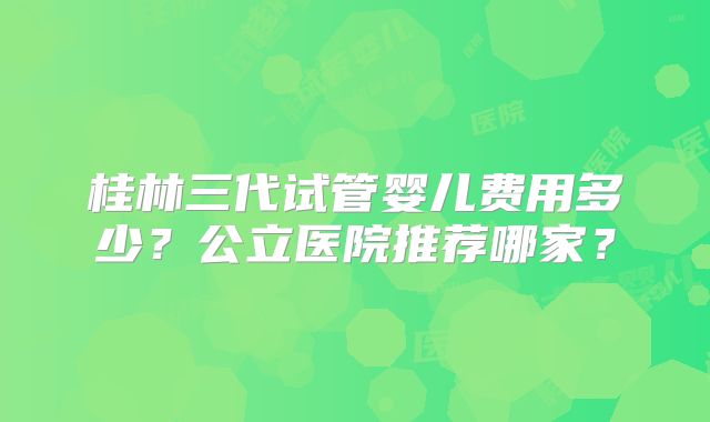 桂林三代试管婴儿费用多少?公立医院推荐哪家?