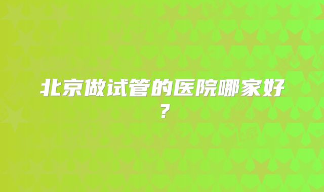 北京做试管的医院哪家好?