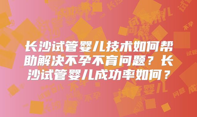 长沙试管婴儿技术如何帮助解决不孕不育问题？长沙试管婴儿成功率如何？