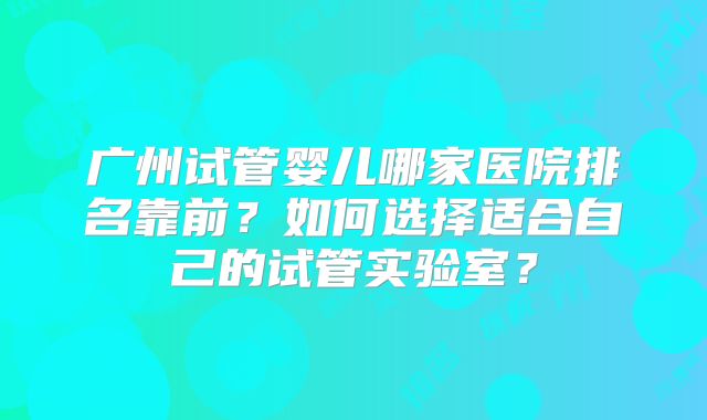 广州试管婴儿哪家医院排名靠前?如何选择适合自己的试管实验室?