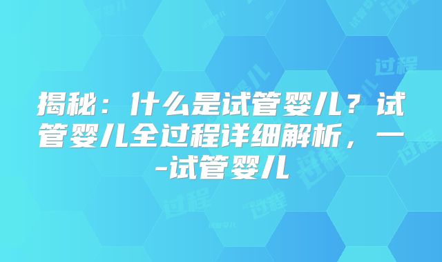 揭秘：什么是试管婴儿？试管婴儿全过程详细解析，一-试管婴儿