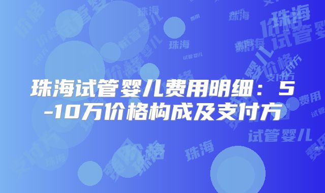 珠海试管婴儿费用明细:5-10万价格构成及支付方