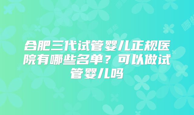 合肥三代试管婴儿正规医院有哪些名单？可以做试管婴儿吗
