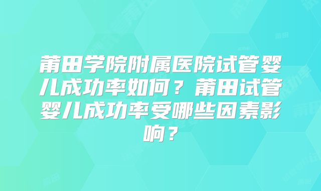 莆田学院附属医院试管婴儿成功率如何?莆田试管婴儿成功率受哪些因素影响?