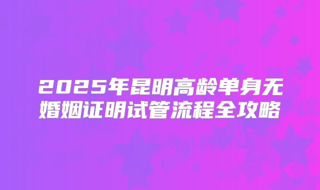 2025年昆明高龄单身无婚姻证明试管流程全攻略