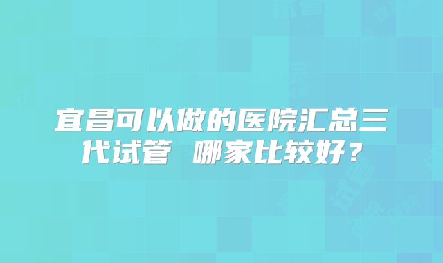 宜昌可以做的医院汇总三代试管 哪家比较好？