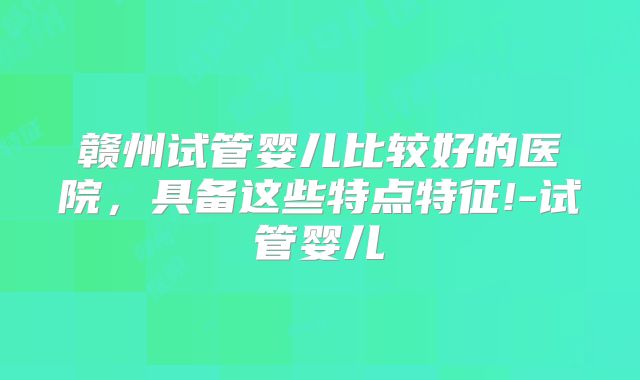 赣州试管婴儿比较好的医院，具备这些特点特征!-试管婴儿