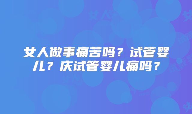 女人做事痛苦吗?试管婴儿?庆试管婴儿痛吗?