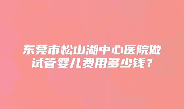东莞市松山湖中心医院做试管婴儿费用多少钱？
