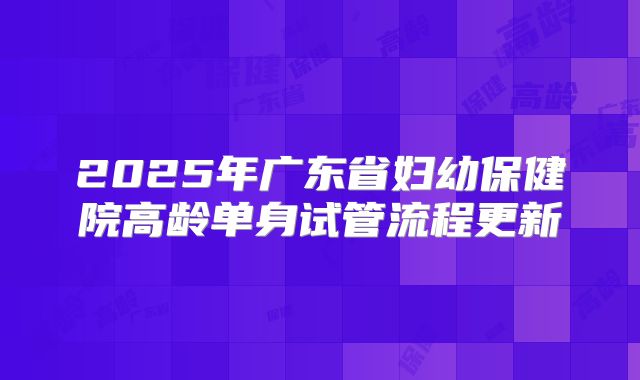 2025年广东省妇幼保健院高龄单身试管流程更新
