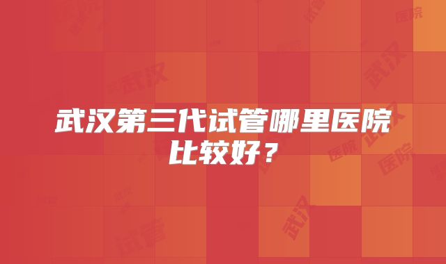 武汉第三代试管哪里医院比较好?