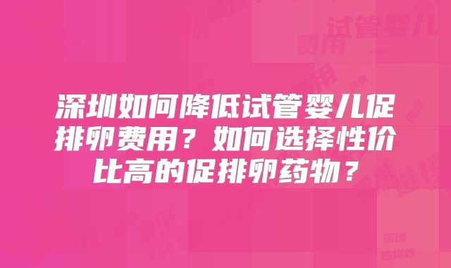 深圳如何降低试管婴儿促排卵费用?如何选择性价比高的促排卵药物?