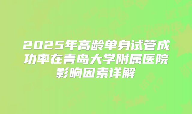 2025年高龄单身试管成功率在青岛大学附属医院影响因素详解