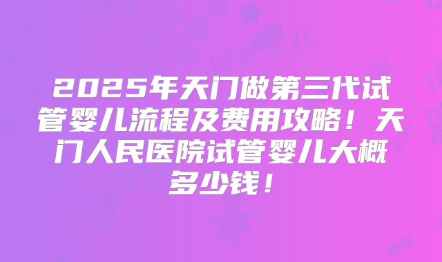2025年天门做第三代试管婴儿流程及费用攻略！天门人民医院试管婴儿大概多少钱！