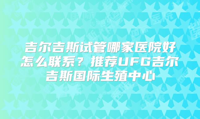 吉尔吉斯试管哪家医院好怎么联系？推荐UFG吉尔吉斯国际生殖中心