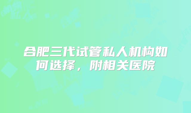 合肥三代试管私人机构如何选择,附相关医院