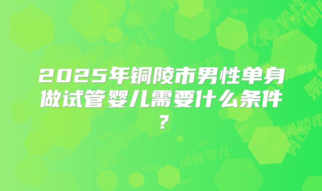 2025年铜陵市男性单身做试管婴儿需要什么条件?
