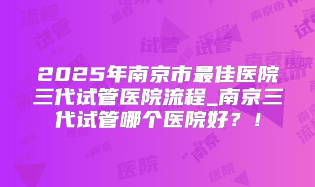 2025年南京市最佳医院三代试管医院流程_南京三代试管哪个医院好？！